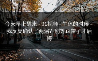 今天早上醒来 - 91视频 - 午休的时候 - 我反复确认了两遍？别等踩雷了才后悔
