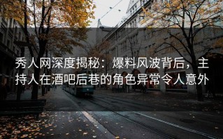 秀人网深度揭秘：爆料风波背后，主持人在酒吧后巷的角色异常令人意外