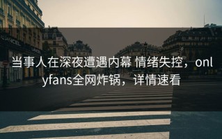 当事人在深夜遭遇内幕 情绪失控，onlyfans全网炸锅，详情速看