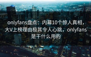 onlyfans盘点：内幕10个惊人真相，大V上榜理由极其令人心跳，onlyfans是干什么用的