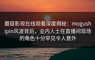 蘑菇影视在线观看深度揭秘：mogushipin风波背后，业内人士在直播间现场的角色十分罕见令人意外
