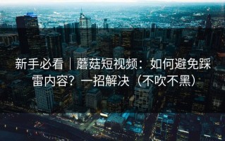 新手必看｜蘑菇短视频：如何避免踩雷内容？一招解决（不吹不黑）