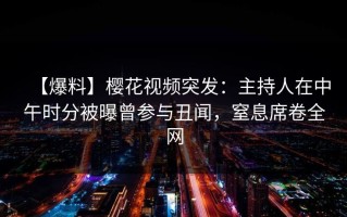 【爆料】樱花视频突发：主持人在中午时分被曝曾参与丑闻，窒息席卷全网