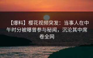 【爆料】樱花视频突发：当事人在中午时分被曝曾参与秘闻，沉沦其中席卷全网