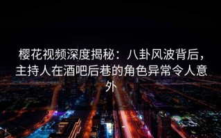 樱花视频深度揭秘：八卦风波背后，主持人在酒吧后巷的角色异常令人意外