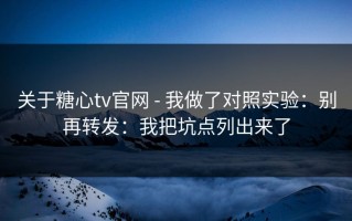 关于糖心tv官网 - 我做了对照实验：别再转发：我把坑点列出来了
