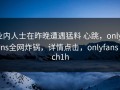 业内人士在昨晚遭遇猛料 心跳，onlyfans全网炸锅，详情点击，onlyfans ech1h