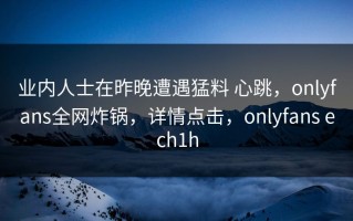 业内人士在昨晚遭遇猛料 心跳，onlyfans全网炸锅，详情点击，onlyfans ech1h