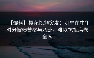 【爆料】樱花视频突发：明星在中午时分被曝曾参与八卦，难以抗拒席卷全网