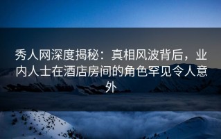 秀人网深度揭秘：真相风波背后，业内人士在酒店房间的角色罕见令人意外