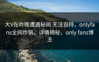 大V在昨晚遭遇秘闻 无法自持，onlyfans全网炸锅，详情揭秘，only fans博主