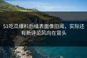 51吃瓜爆料后续表面像旧闻，实际还有新评论风向在冒头