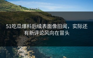 51吃瓜爆料后续表面像旧闻，实际还有新评论风向在冒头