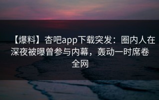 【爆料】杏吧app下载突发：圈内人在深夜被曝曾参与内幕，轰动一时席卷全网