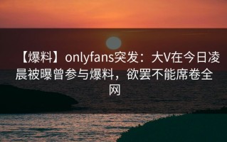 【爆料】onlyfans突发：大V在今日凌晨被曝曾参与爆料，欲罢不能席卷全网