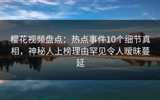 樱花视频盘点：热点事件10个细节真相，神秘人上榜理由罕见令人暧昧蔓延