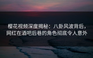 樱花视频深度揭秘：八卦风波背后，网红在酒吧后巷的角色彻底令人意外