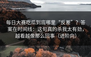每日大赛吃瓜到底哪里“反差”？答案在时间线：这句真的杀我太有劲，越看越像那么回事（进阶向）