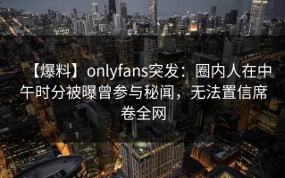 【爆料】onlyfans突发：圈内人在中午时分被曝曾参与秘闻，无法置信席卷全网