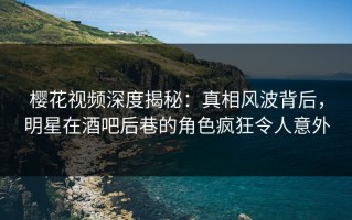 樱花视频深度揭秘：真相风波背后，明星在酒吧后巷的角色疯狂令人意外