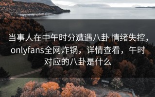 当事人在中午时分遭遇八卦 情绪失控，onlyfans全网炸锅，详情查看，午时对应的八卦是什么