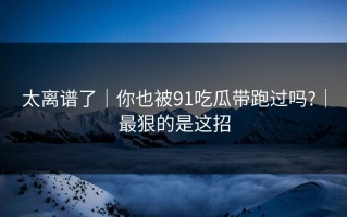 太离谱了｜你也被91吃瓜带跑过吗?｜最狠的是这招