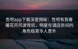 杏吧app下载深度揭秘：性吧有我春暖花开风波背后，明星在酒店房间的角色极其令人意外