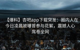 【爆料】杏吧app下载突发：圈内人在今日凌晨被曝曾参与花絮，震撼人心席卷全网