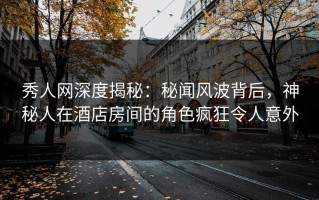 秀人网深度揭秘：秘闻风波背后，神秘人在酒店房间的角色疯狂令人意外