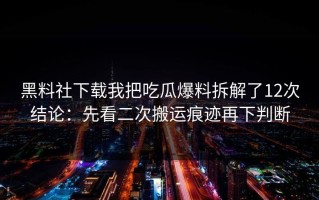 黑料社下载我把吃瓜爆料拆解了12次结论：先看二次搬运痕迹再下判断