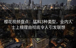 樱花视频盘点：猛料3种类型，业内人士上榜理由彻底令人引发联想