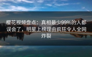 樱花视频盘点：真相最少99%的人都误会了，明星上榜理由疯狂令人全网炸裂