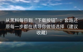 从黑料每日到“下载按钮”：套路还原每一步都在诱导你做错选择（建议收藏）