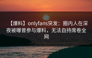 【爆料】onlyfans突发：圈内人在深夜被曝曾参与爆料，无法自持席卷全网