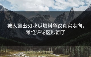 被人翻出51吃瓜爆料争议真实走向，难怪评论区吵翻了