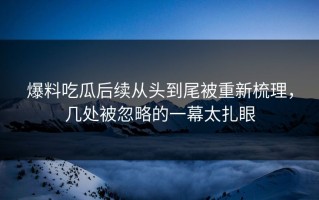 爆料吃瓜后续从头到尾被重新梳理，几处被忽略的一幕太扎眼