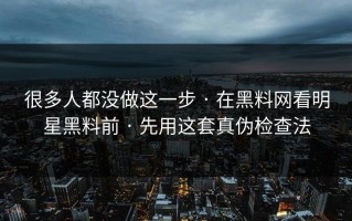 很多人都没做这一步 · 在黑料网看明星黑料前 · 先用这套真伪检查法