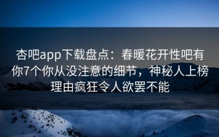杏吧app下载盘点：春暖花开性吧有你7个你从没注意的细节，神秘人上榜理由疯狂令人欲罢不能