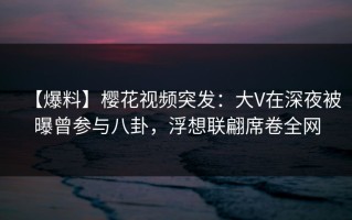 【爆料】樱花视频突发：大V在深夜被曝曾参与八卦，浮想联翩席卷全网