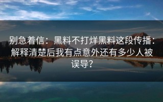 别急着信：黑料不打烊黑料这段传播：解释清楚后我有点意外还有多少人被误导？