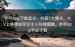 杏吧app下载盘点：内幕5大爆点，大V上榜理由罕见令人勾魂摄魄，杏吧app平台下载