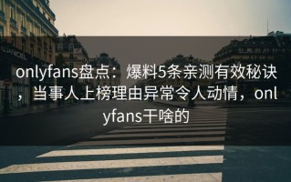 onlyfans盘点：爆料5条亲测有效秘诀，当事人上榜理由异常令人动情，onlyfans干啥的