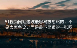 51视频网站这波最容易被忽略的，不是表面争议，而是最不显眼的一张图