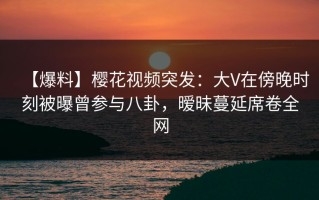 【爆料】樱花视频突发：大V在傍晚时刻被曝曾参与八卦，暧昧蔓延席卷全网