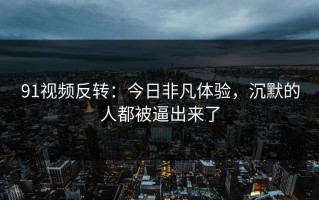 91视频反转：今日非凡体验，沉默的人都被逼出来了