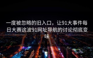 一度被忽略的旧入口，让91大事件每日大赛这波91网址导航的讨论彻底变味