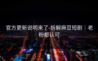 官方更新说明来了-拆解麻豆短剧｜老粉都认可