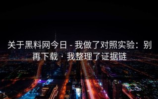 关于黑料网今日 - 我做了对照实验：别再下载 · 我整理了证据链