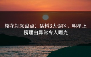 樱花视频盘点：猛料3大误区，明星上榜理由异常令人曝光