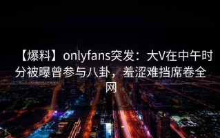 【爆料】onlyfans突发：大V在中午时分被曝曾参与八卦，羞涩难挡席卷全网